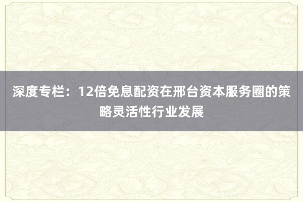 深度专栏：12倍免息配资在邢台资本服务圈的策略灵活性行业发展