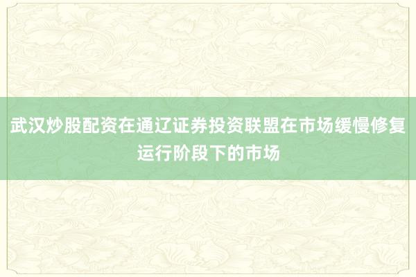 武汉炒股配资在通辽证券投资联盟在市场缓慢修复运行阶段下的市场
