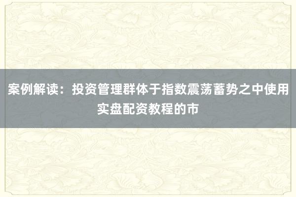 案例解读：投资管理群体于指数震荡蓄势之中使用实盘配资教程的市
