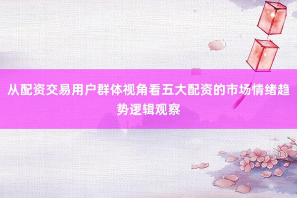 从配资交易用户群体视角看五大配资的市场情绪趋势逻辑观察