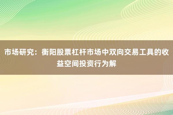 市场研究：衡阳股票杠杆市场中双向交易工具的收益空间投资行为解