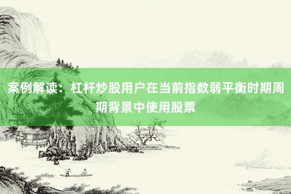 案例解读：杠杆炒股用户在当前指数弱平衡时期周期背景中使用股票
