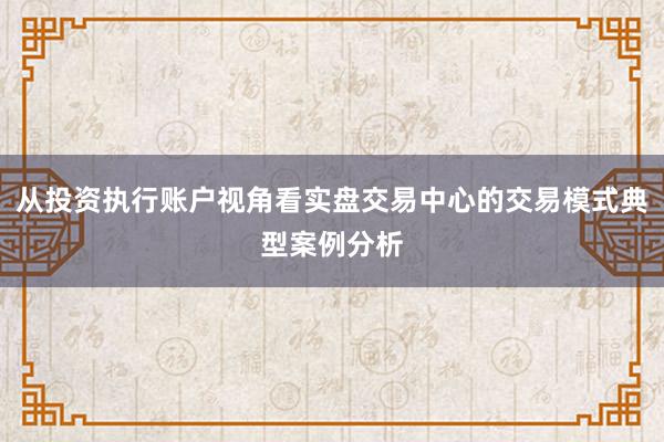 从投资执行账户视角看实盘交易中心的交易模式典型案例分析