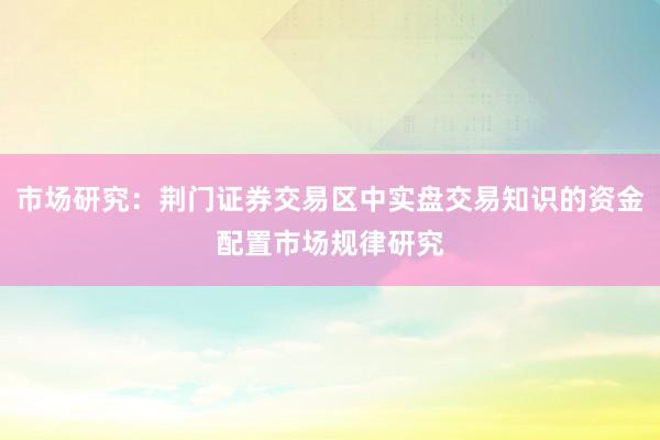 市场研究：荆门证券交易区中实盘交易知识的资金配置市场规律研究