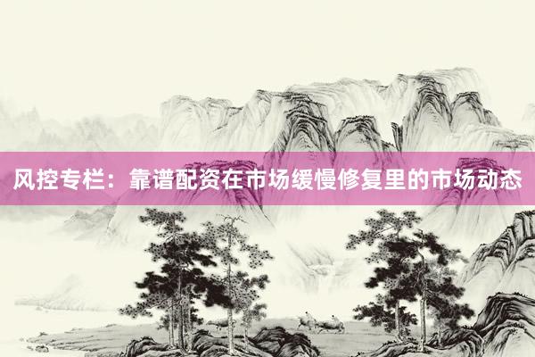 风控专栏：靠谱配资在市场缓慢修复里的市场动态