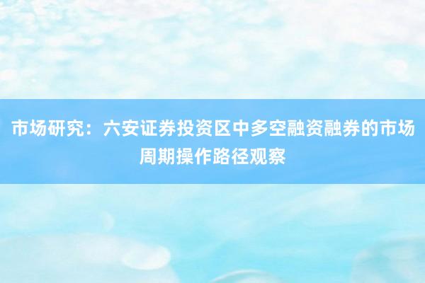市场研究：六安证券投资区中多空融资融券的市场周期操作路径观察