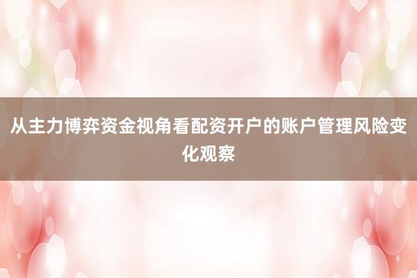 从主力博弈资金视角看配资开户的账户管理风险变化观察