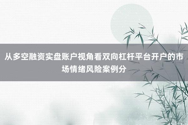 从多空融资实盘账户视角看双向杠杆平台开户的市场情绪风险案例分