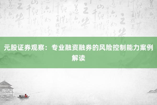 元股证券观察：专业融资融券的风险控制能力案例解读