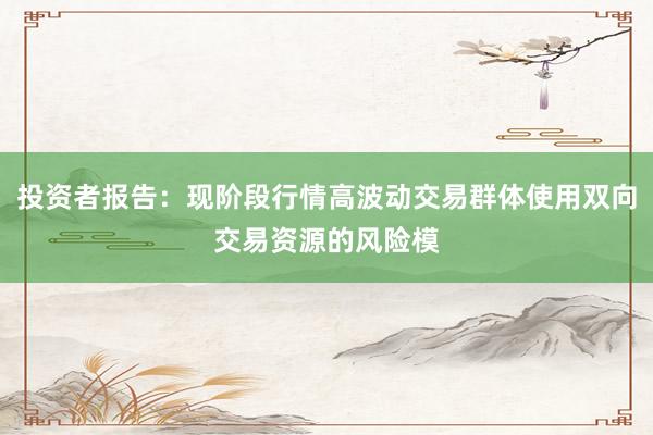 投资者报告：现阶段行情高波动交易群体使用双向交易资源的风险模