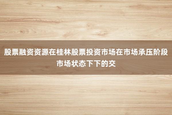 股票融资资源在桂林股票投资市场在市场承压阶段市场状态下下的交