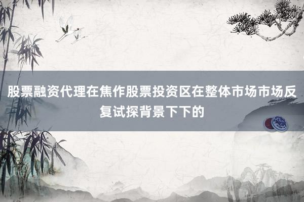 股票融资代理在焦作股票投资区在整体市场市场反复试探背景下下的