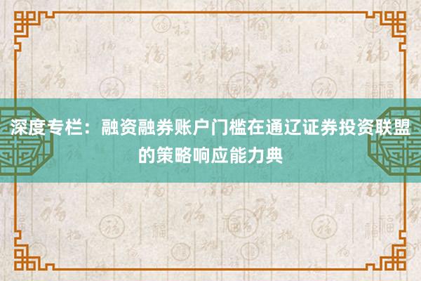 深度专栏：融资融券账户门槛在通辽证券投资联盟的策略响应能力典