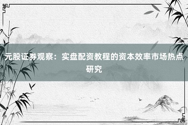 元股证券观察：实盘配资教程的资本效率市场热点研究