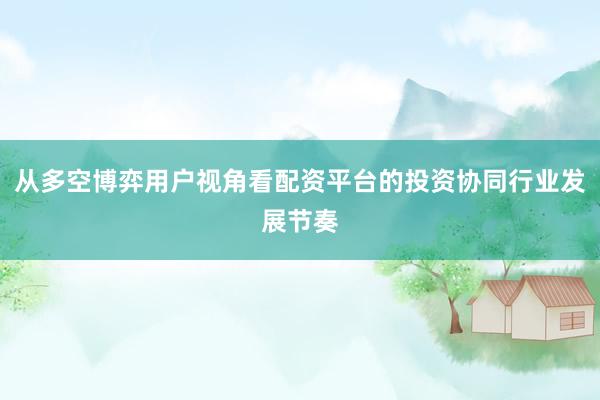 从多空博弈用户视角看配资平台的投资协同行业发展节奏