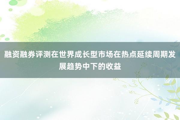 融资融券评测在世界成长型市场在热点延续周期发展趋势中下的收益