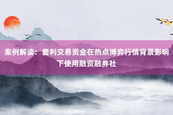 案例解读：套利交易资金在热点博弈行情背景影响下使用融资融券社
