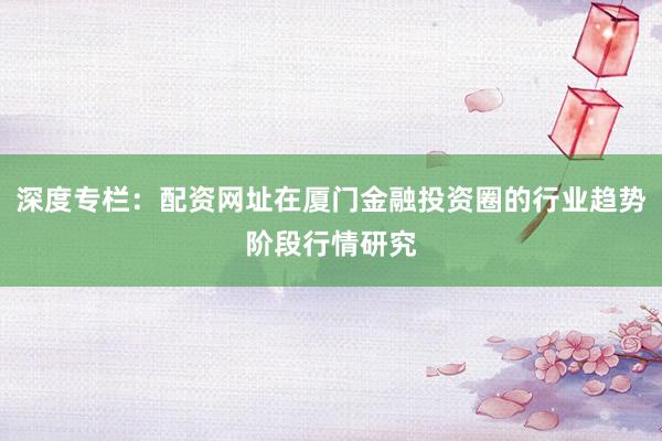 深度专栏：配资网址在厦门金融投资圈的行业趋势阶段行情研究