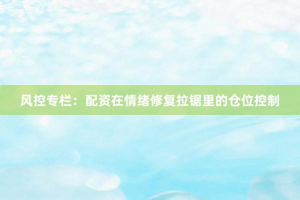 风控专栏：配资在情绪修复拉锯里的仓位控制