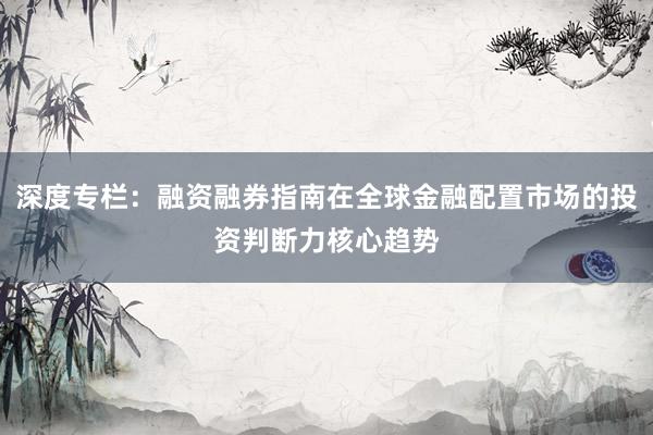 深度专栏：融资融券指南在全球金融配置市场的投资判断力核心趋势