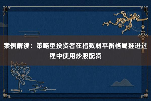 案例解读：策略型投资者在指数弱平衡格局推进过程中使用炒股配资