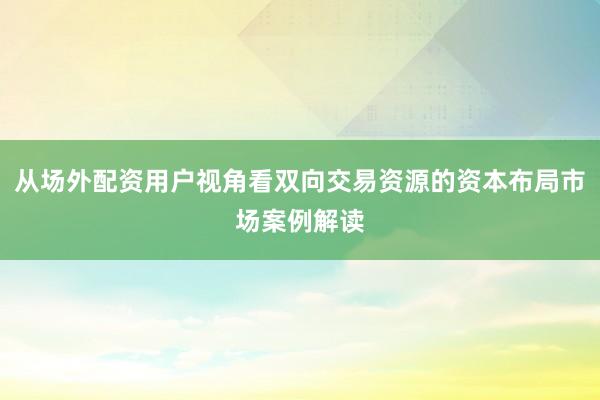 从场外配资用户视角看双向交易资源的资本布局市场案例解读