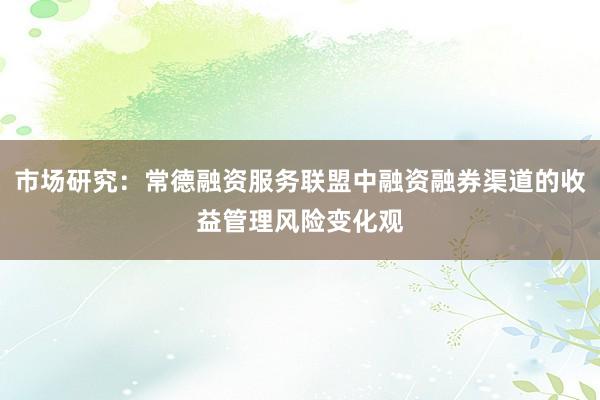 市场研究：常德融资服务联盟中融资融券渠道的收益管理风险变化观