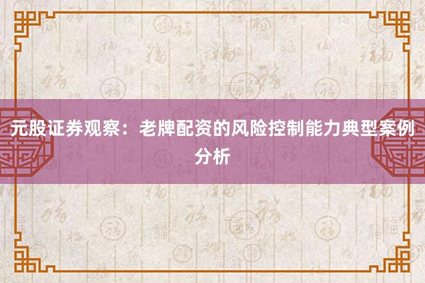 元股证券观察：老牌配资的风险控制能力典型案例分析