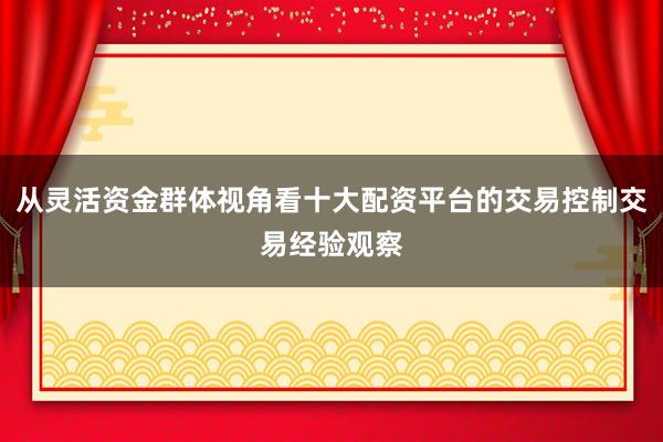 从灵活资金群体视角看十大配资平台的交易控制交易经验观察