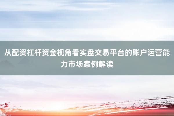 从配资杠杆资金视角看实盘交易平台的账户运营能力市场案例解读