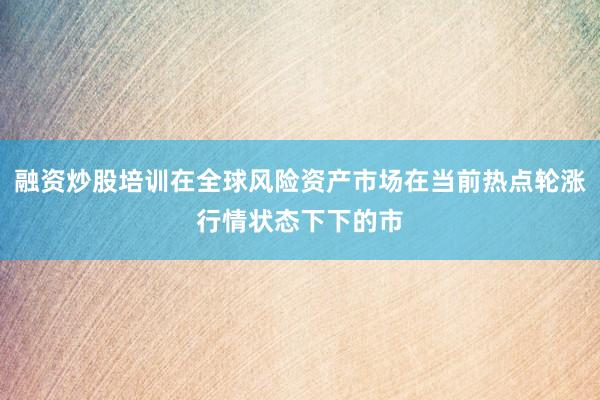 融资炒股培训在全球风险资产市场在当前热点轮涨行情状态下下的市