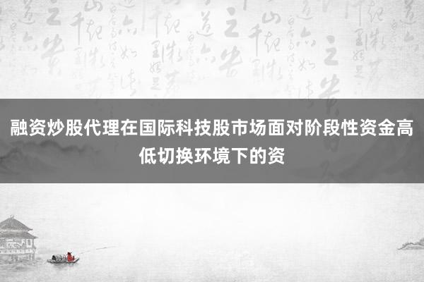 融资炒股代理在国际科技股市场面对阶段性资金高低切换环境下的资