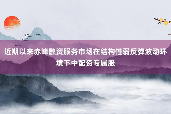 近期以来赤峰融资服务市场在结构性弱反弹波动环境下中配资专属服