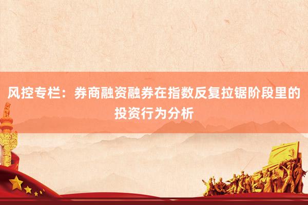 风控专栏：券商融资融券在指数反复拉锯阶段里的投资行为分析