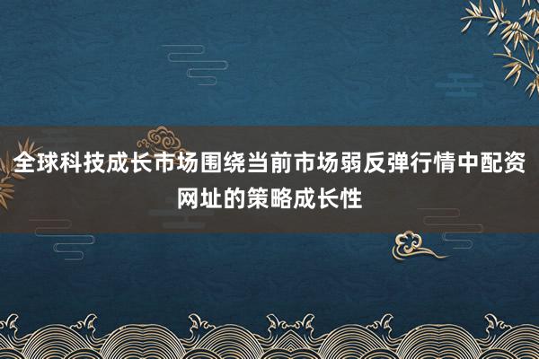 全球科技成长市场围绕当前市场弱反弹行情中配资网址的策略成长性