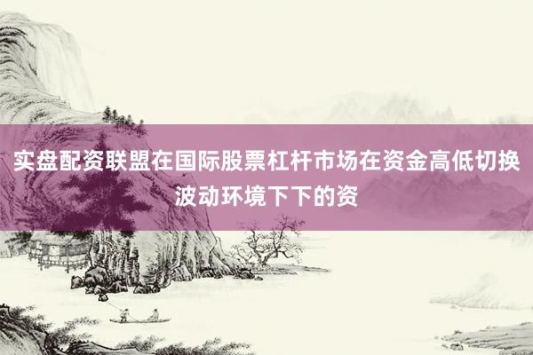 实盘配资联盟在国际股票杠杆市场在资金高低切换波动环境下下的资