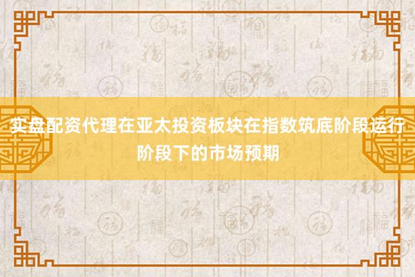 实盘配资代理在亚太投资板块在指数筑底阶段运行阶段下的市场预期