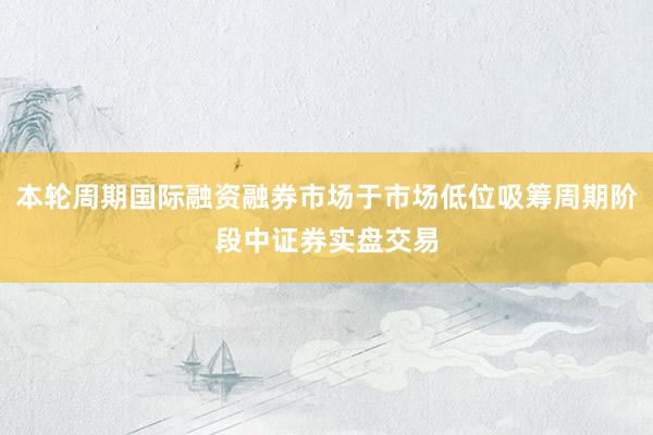 本轮周期国际融资融券市场于市场低位吸筹周期阶段中证券实盘交易