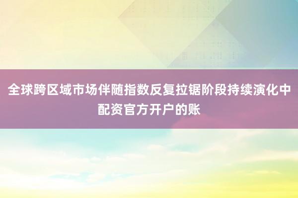 全球跨区域市场伴随指数反复拉锯阶段持续演化中配资官方开户的账