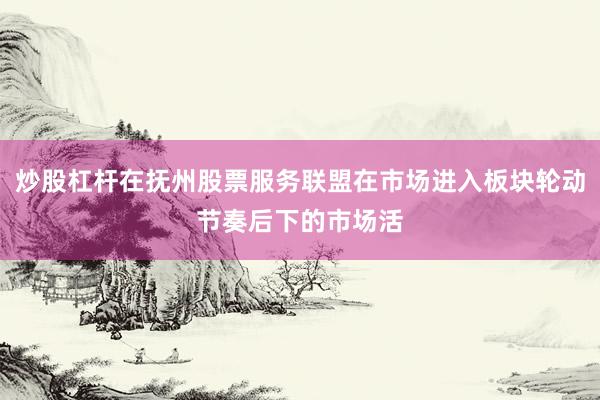 炒股杠杆在抚州股票服务联盟在市场进入板块轮动节奏后下的市场活