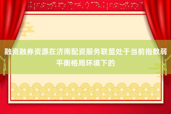 融资融券资源在济南配资服务联盟处于当前指数弱平衡格局环境下的
