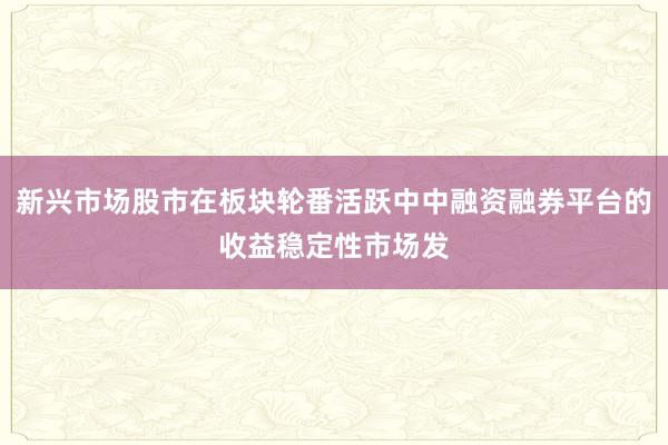 新兴市场股市在板块轮番活跃中中融资融券平台的收益稳定性市场发