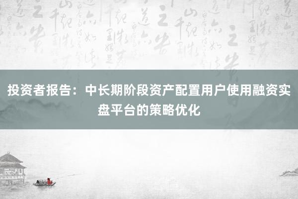 投资者报告：中长期阶段资产配置用户使用融资实盘平台的策略优化