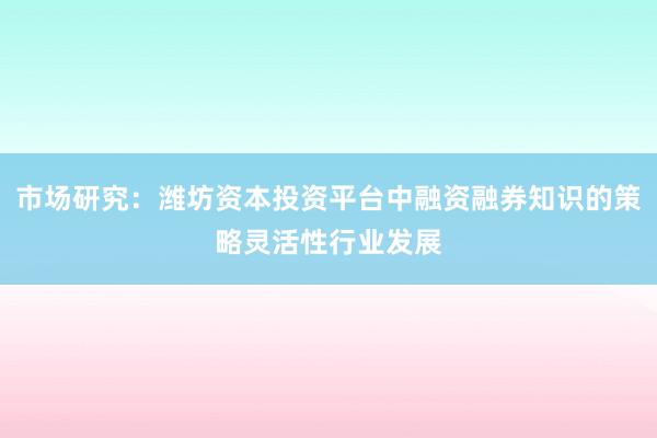 市场研究：潍坊资本投资平台中融资融券知识的策略灵活性行业发展