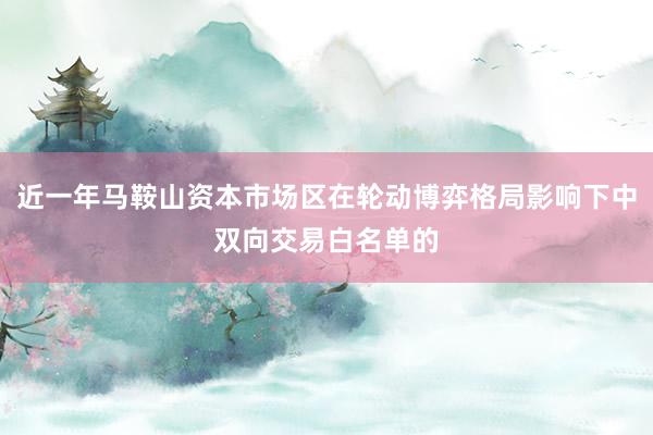 近一年马鞍山资本市场区在轮动博弈格局影响下中双向交易白名单的