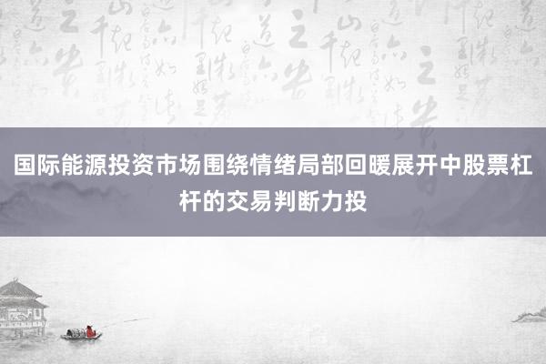 国际能源投资市场围绕情绪局部回暖展开中股票杠杆的交易判断力投