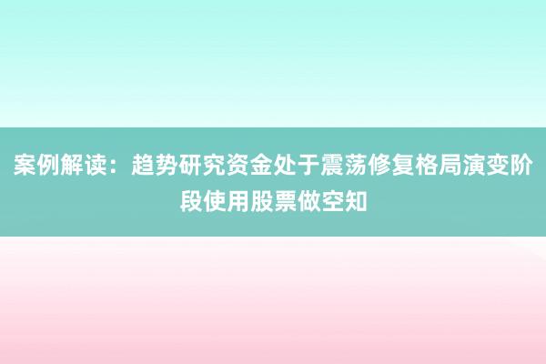 案例解读：趋势研究资金处于震荡修复格局演变阶段使用股票做空知