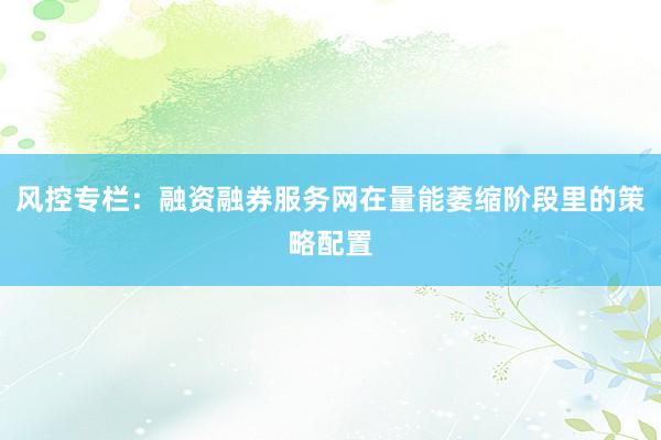 风控专栏：融资融券服务网在量能萎缩阶段里的策略配置