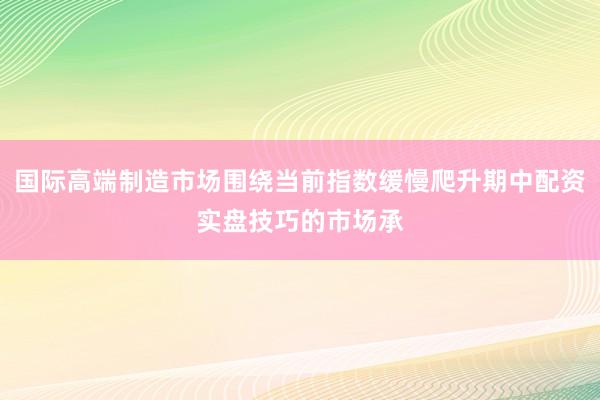 国际高端制造市场围绕当前指数缓慢爬升期中配资实盘技巧的市场承