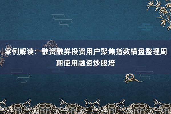 案例解读：融资融券投资用户聚焦指数横盘整理周期使用融资炒股培